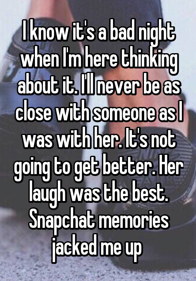 I know it's a bad night when I'm here thinking about it. I'll never be as close with someone as I was with her. It's not going to get better. Her laugh was the best. Snapchat memories jacked me up 