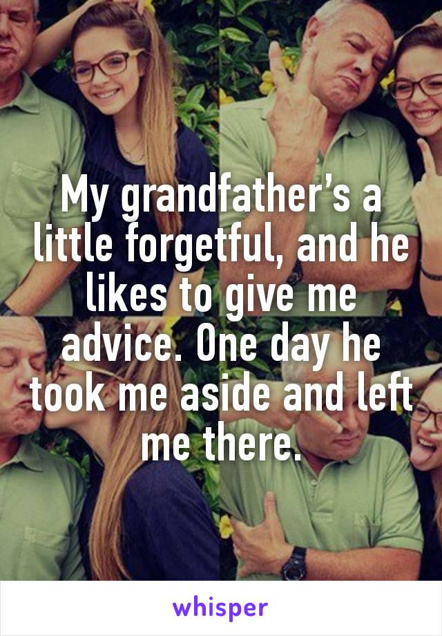 My grandfather’s a little forgetful, and he likes to give me advice. One day he took me aside and left me there.