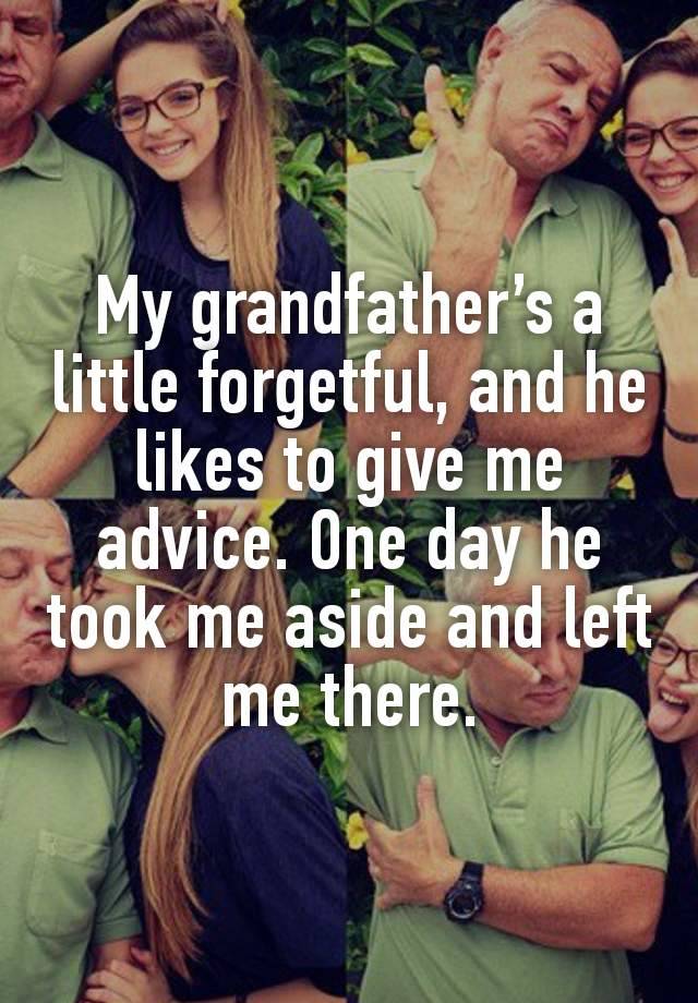 My grandfather’s a little forgetful, and he likes to give me advice. One day he took me aside and left me there.