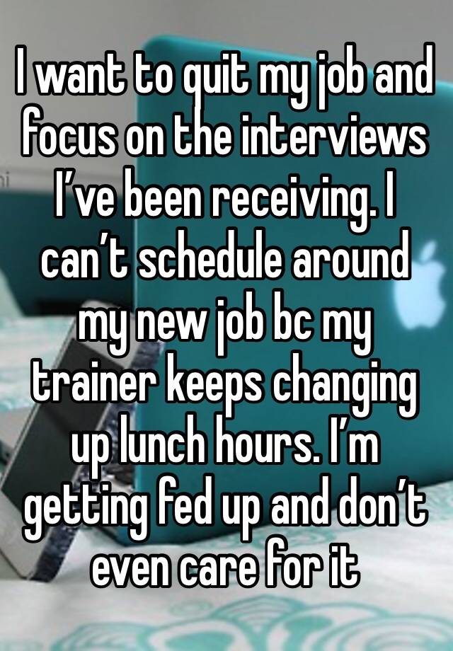 I want to quit my job and focus on the interviews I’ve been receiving. I can’t schedule around my new job bc my trainer keeps changing up lunch hours. I’m getting fed up and don’t even care for it