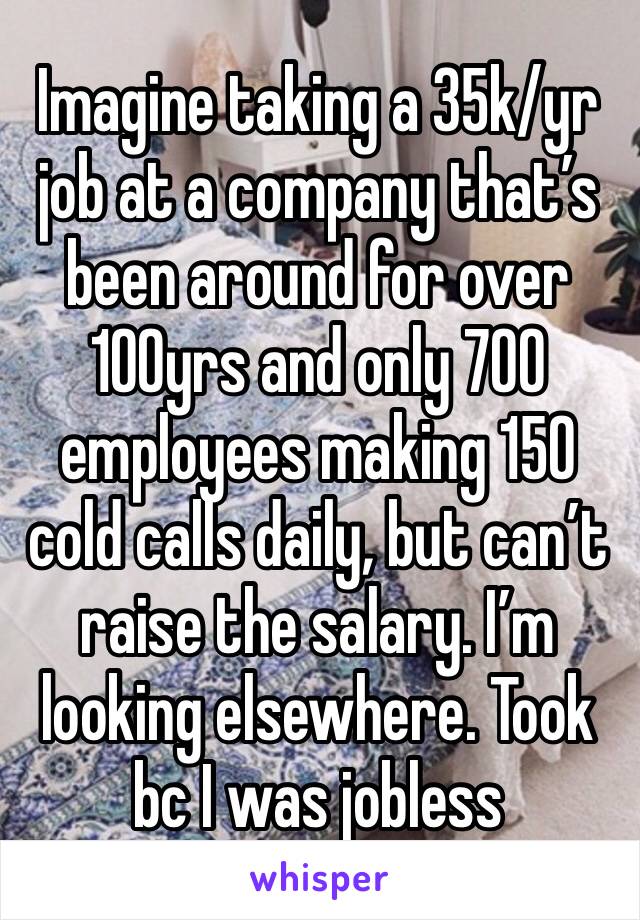 Imagine taking a 35k/yr job at a company that’s been around for over 100yrs and only 700 employees making 150 cold calls daily, but can’t raise the salary. I’m looking elsewhere. Took bc I was jobless