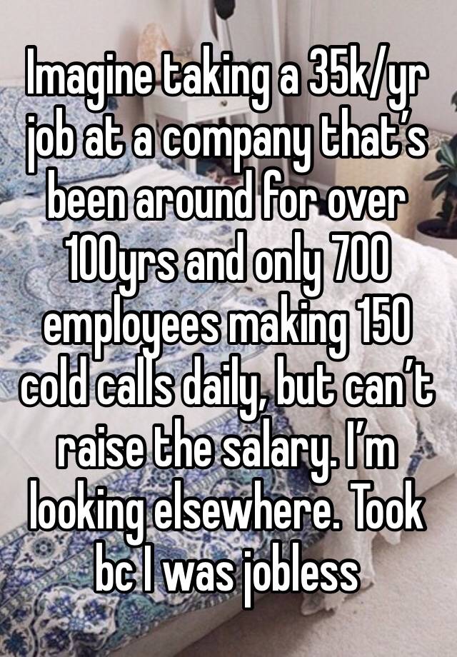 Imagine taking a 35k/yr job at a company that’s been around for over 100yrs and only 700 employees making 150 cold calls daily, but can’t raise the salary. I’m looking elsewhere. Took bc I was jobless