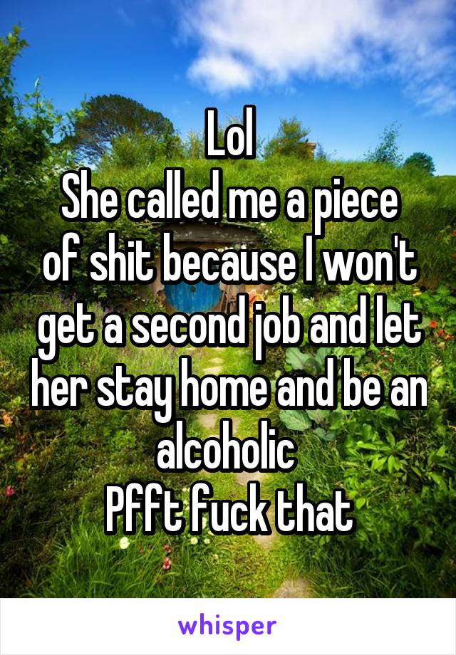 Lol
She called me a piece of shit because I won't get a second job and let her stay home and be an alcoholic 
Pfft fuck that