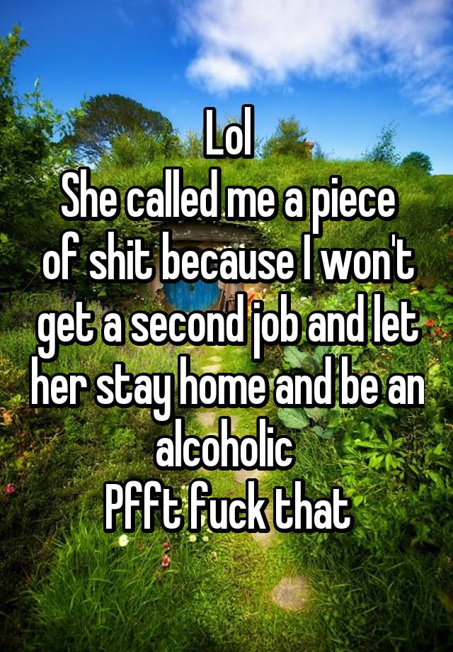 Lol
She called me a piece of shit because I won't get a second job and let her stay home and be an alcoholic 
Pfft fuck that