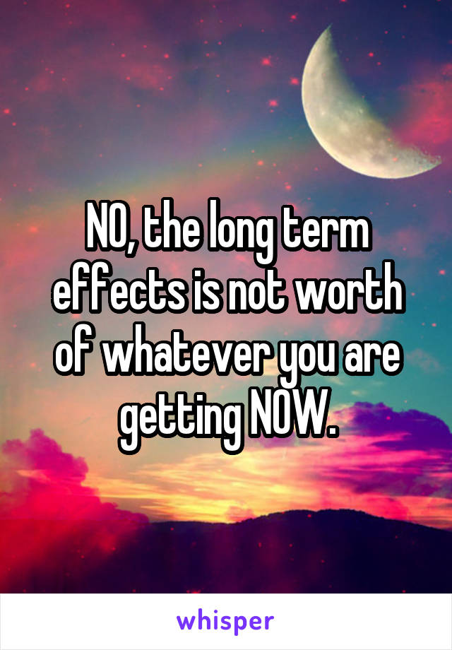 NO, the long term effects is not worth of whatever you are getting NOW.