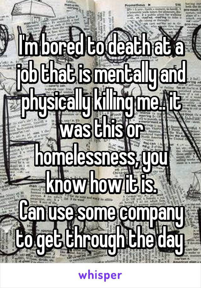 I'm bored to death at a job that is mentally and physically killing me.. it was this or homelessness, you know how it is.
Can use some company to get through the day 