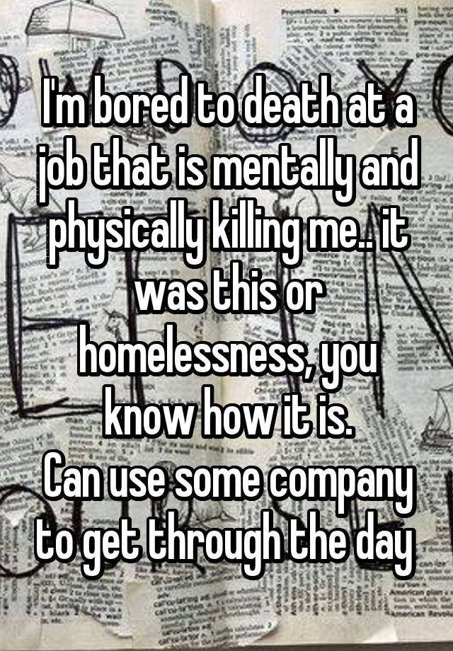 I'm bored to death at a job that is mentally and physically killing me.. it was this or homelessness, you know how it is.
Can use some company to get through the day 