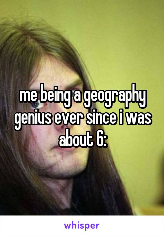 me being a geography genius ever since i was about 6: