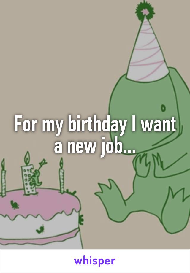 For my birthday I want a new job...