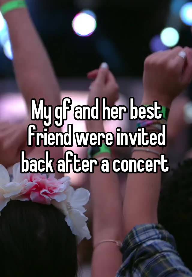 My gf and her best friend were invited back after a concert 