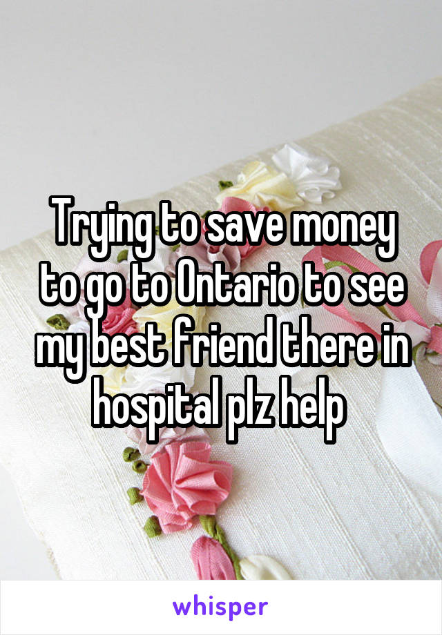 Trying to save money to go to Ontario to see my best friend there in hospital plz help 