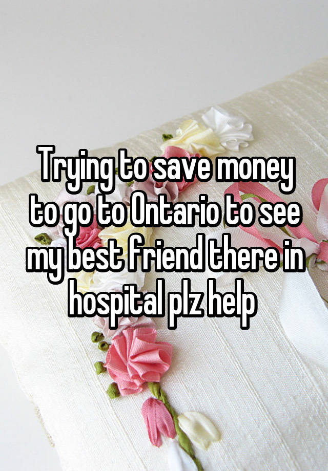 Trying to save money to go to Ontario to see my best friend there in hospital plz help 