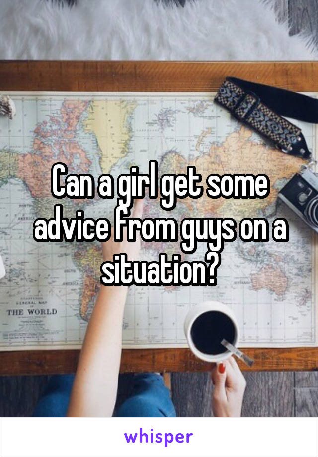 Can a girl get some advice from guys on a situation?