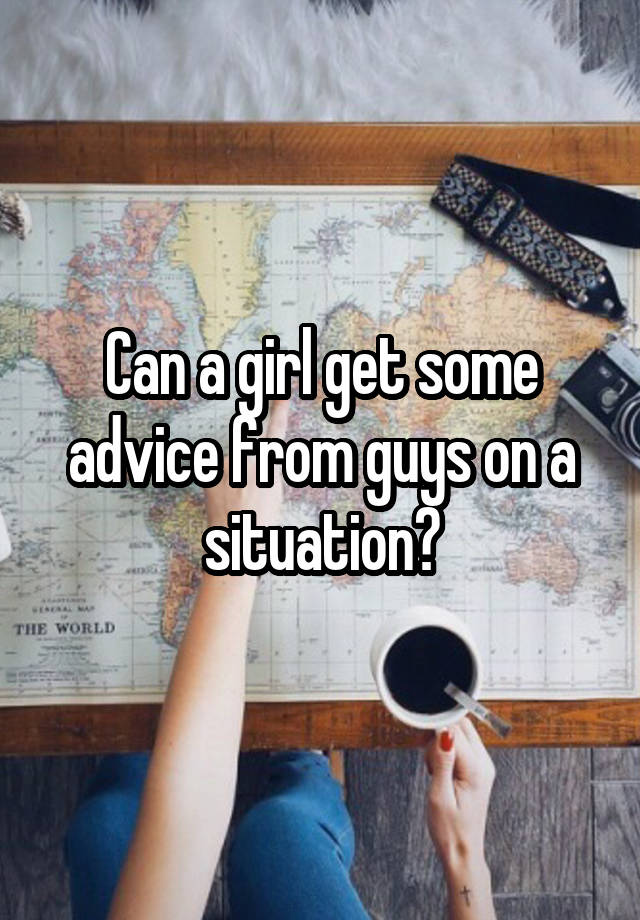 Can a girl get some advice from guys on a situation?