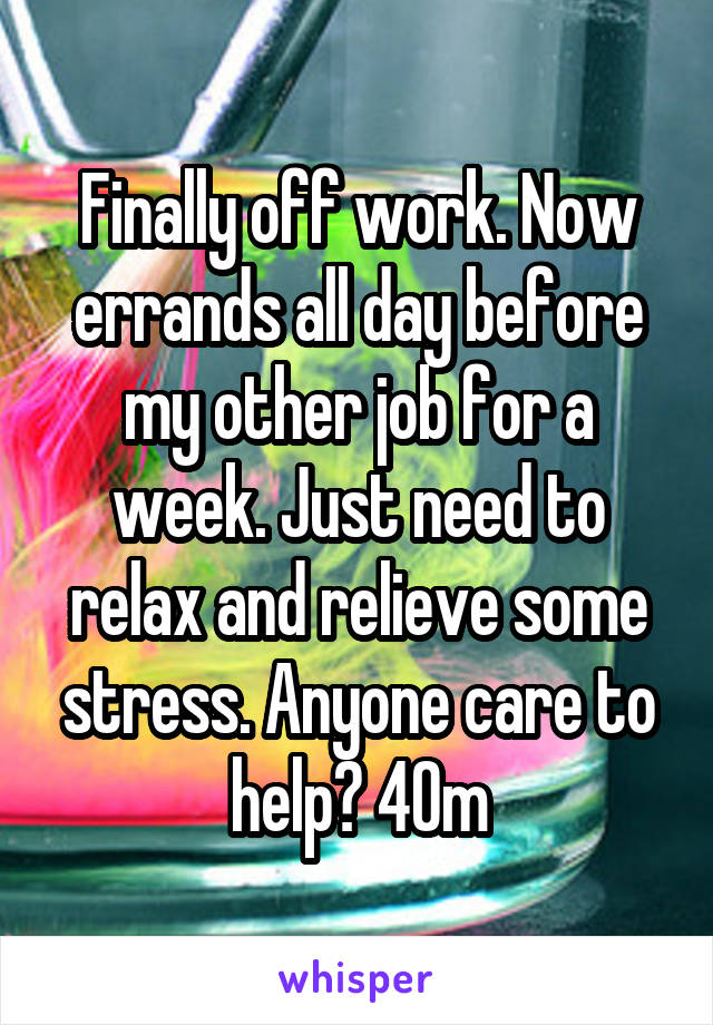 Finally off work. Now errands all day before my other job for a week. Just need to relax and relieve some stress. Anyone care to help? 40m