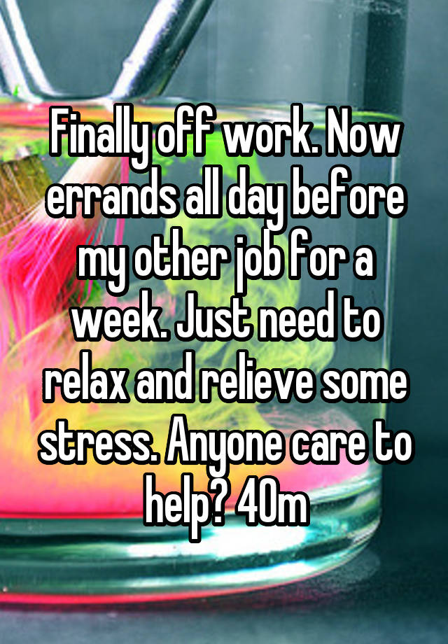 Finally off work. Now errands all day before my other job for a week. Just need to relax and relieve some stress. Anyone care to help? 40m