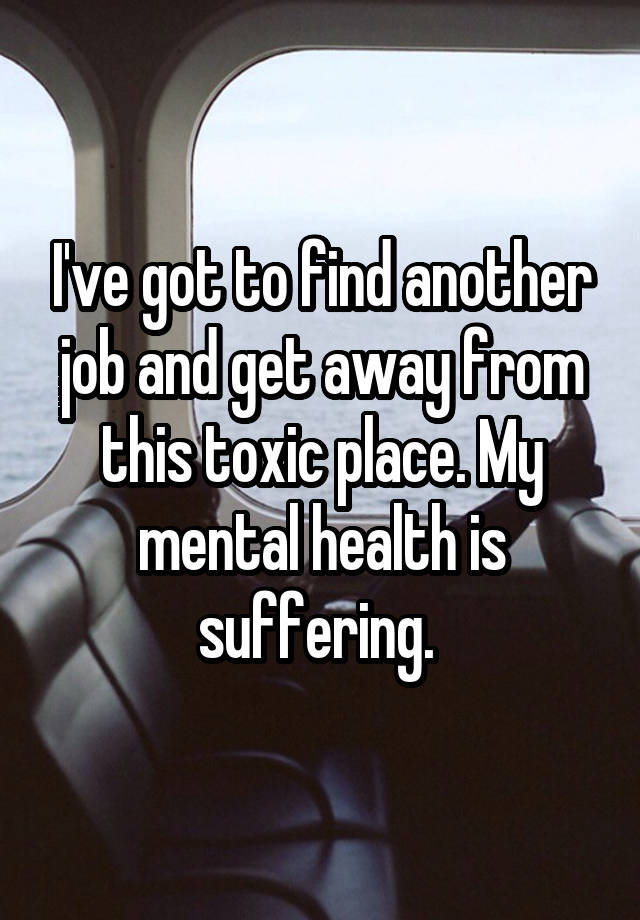 I've got to find another job and get away from this toxic place. My mental health is suffering. 