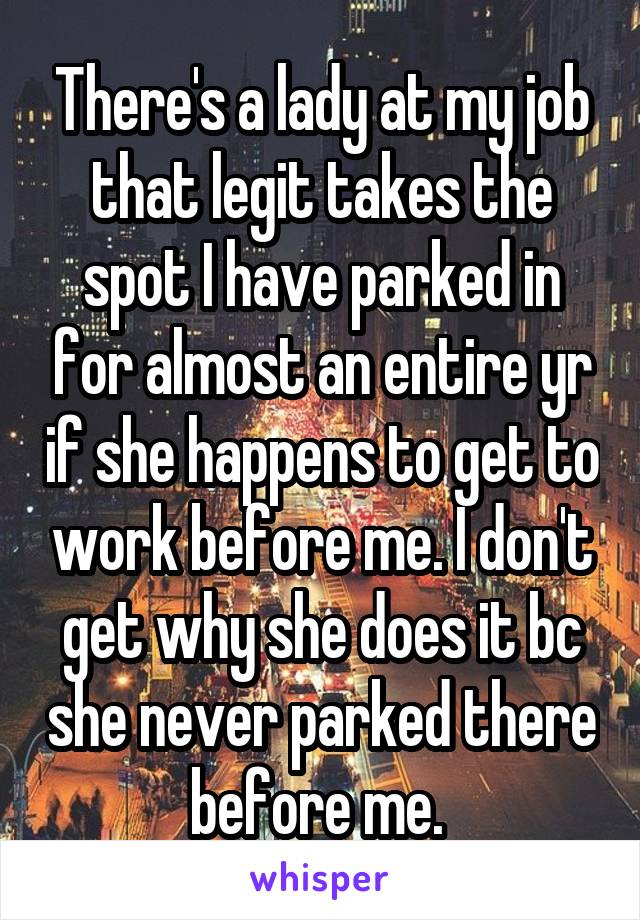 There's a lady at my job that legit takes the spot I have parked in for almost an entire yr if she happens to get to work before me. I don't get why she does it bc she never parked there before me. 