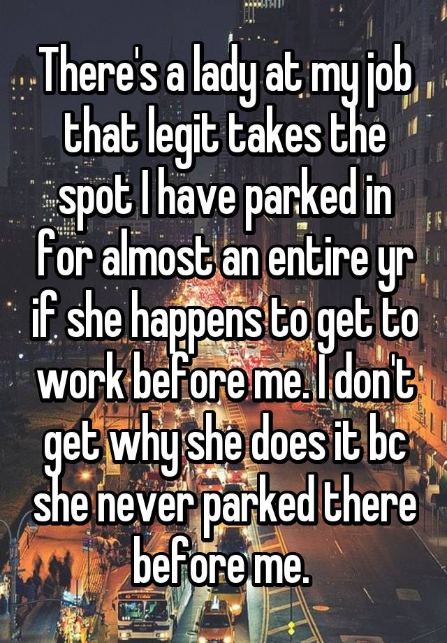 There's a lady at my job that legit takes the spot I have parked in for almost an entire yr if she happens to get to work before me. I don't get why she does it bc she never parked there before me. 