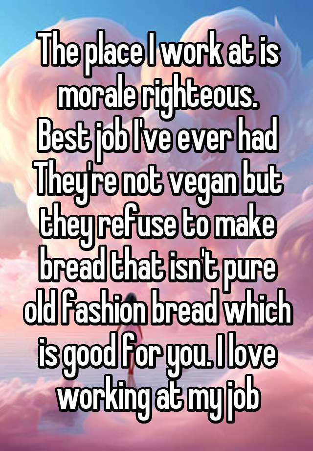 The place I work at is morale righteous.
Best job I've ever had
They're not vegan but they refuse to make bread that isn't pure old fashion bread which is good for you. I love working at my job