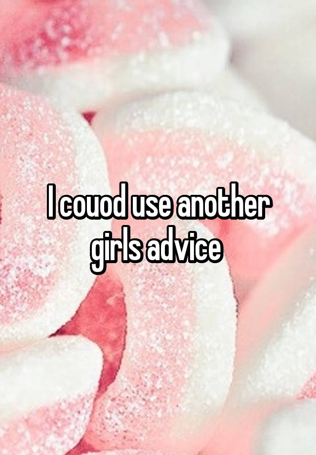 I couod use another girls advice 