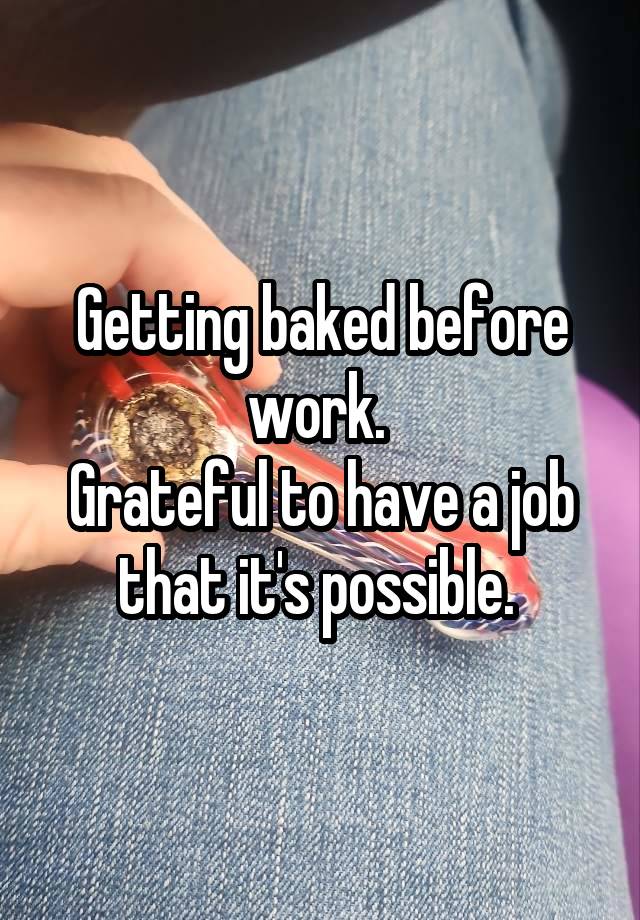 Getting baked before work. 
Grateful to have a job that it's possible. 