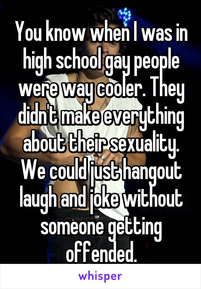 You know when I was in high school gay people were way cooler. They didn't make everything about their sexuality. We could just hangout laugh and joke without someone getting offended.