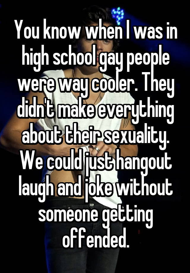 You know when I was in high school gay people were way cooler. They didn't make everything about their sexuality. We could just hangout laugh and joke without someone getting offended.