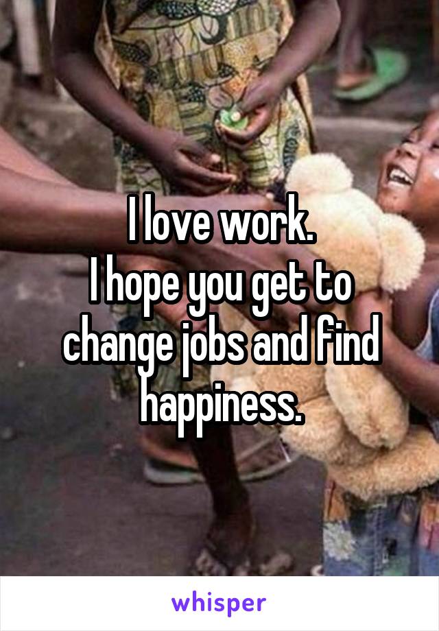 I love work.
I hope you get to change jobs and find happiness.