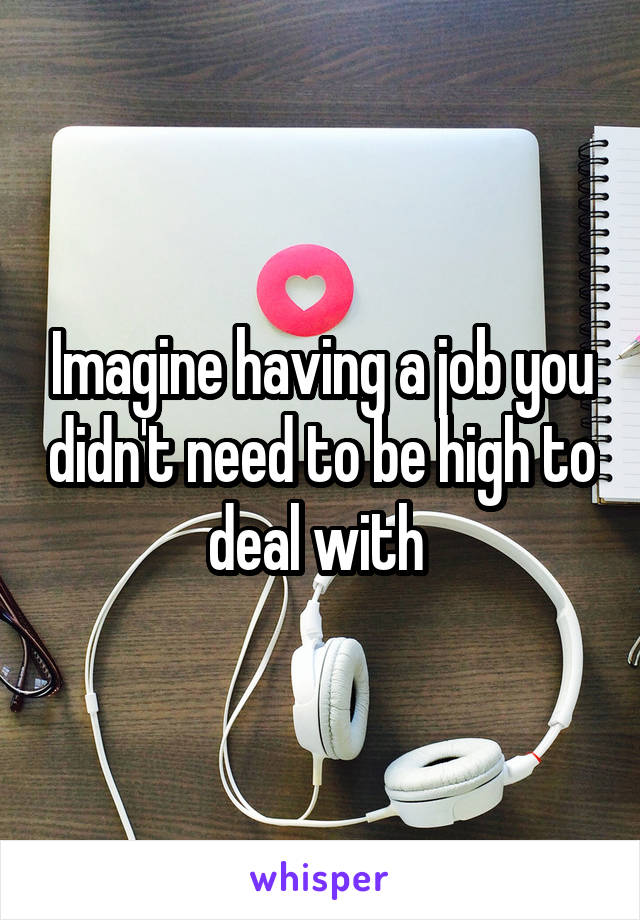 Imagine having a job you didn't need to be high to deal with 