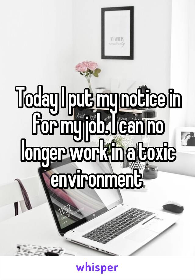 Today I put my notice in for my job. I can no longer work in a toxic environment 