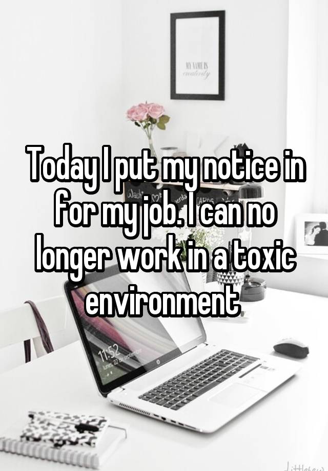 Today I put my notice in for my job. I can no longer work in a toxic environment 