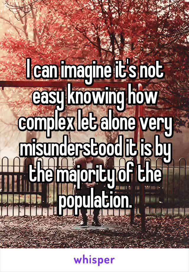 I can imagine it's not easy knowing how complex let alone very misunderstood it is by the majority of the population.