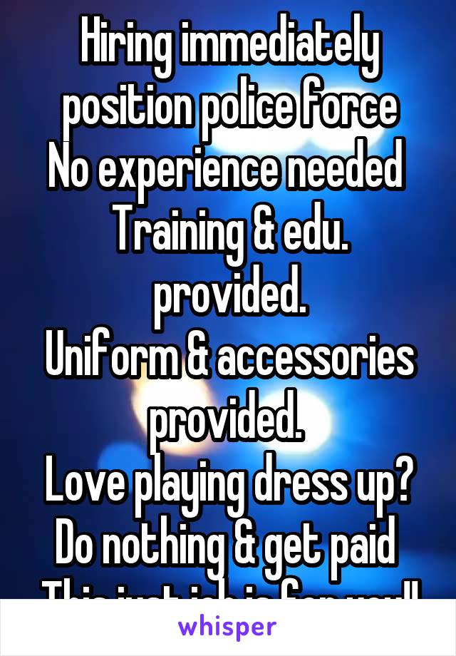 Hiring immediately position police force
No experience needed 
Training & edu. provided.
Uniform & accessories provided. 
Love playing dress up?
Do nothing & get paid 
This just job is for you!!