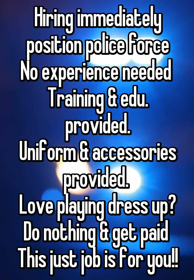 Hiring immediately position police force
No experience needed 
Training & edu. provided.
Uniform & accessories provided. 
Love playing dress up?
Do nothing & get paid 
This just job is for you!!