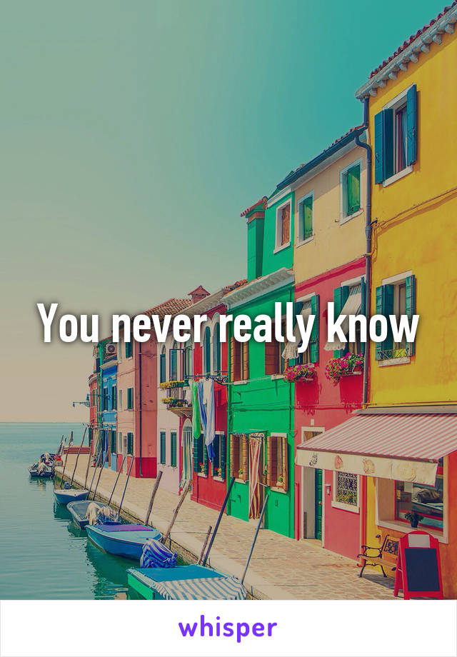 You never really know