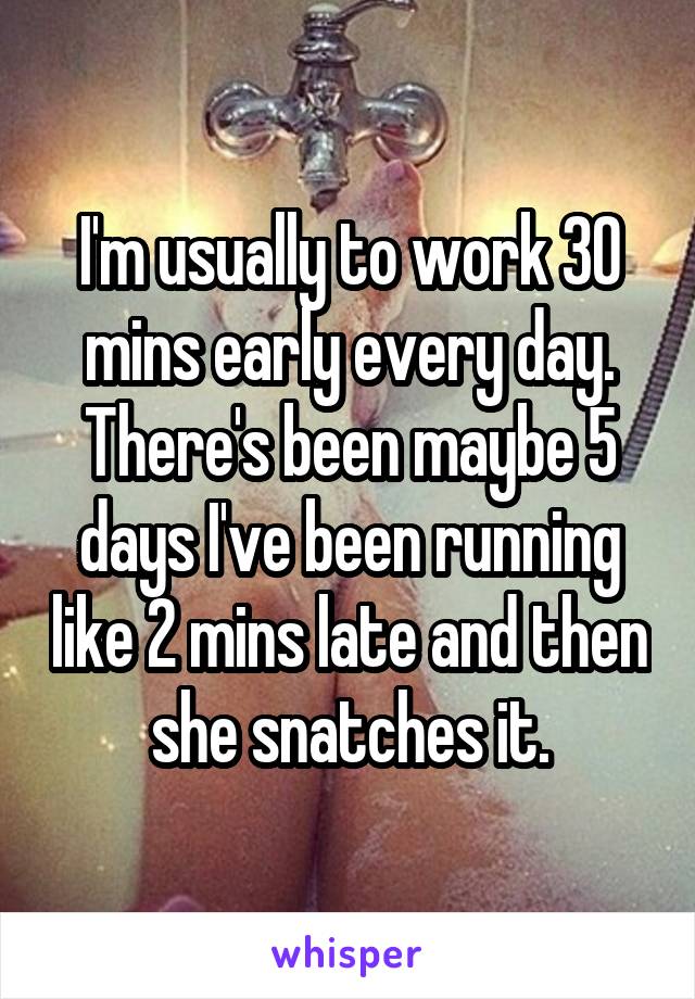 I'm usually to work 30 mins early every day. There's been maybe 5 days I've been running like 2 mins late and then she snatches it.