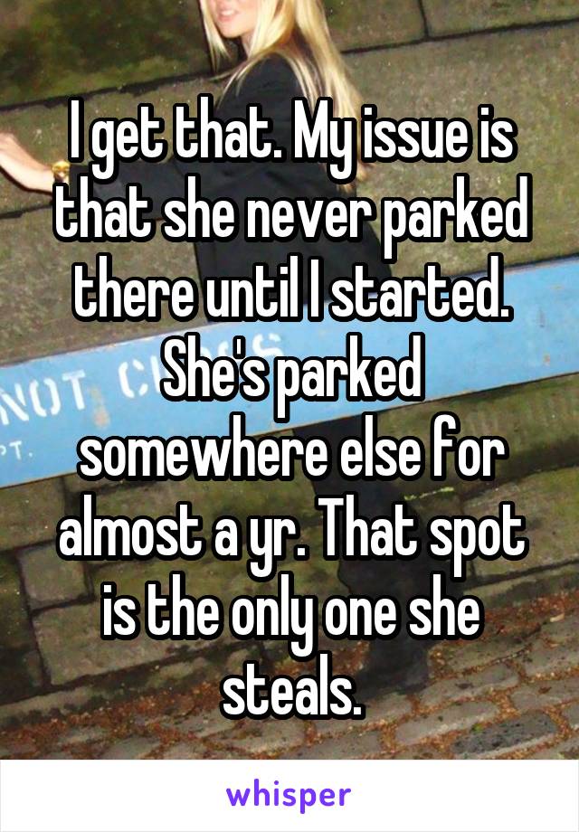 I get that. My issue is that she never parked there until I started. She's parked somewhere else for almost a yr. That spot is the only one she steals.