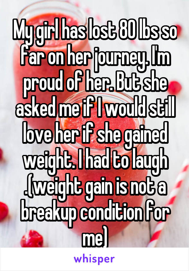 My girl has lost 80 lbs so far on her journey. I'm proud of her. But she asked me if I would still love her if she gained weight. I had to laugh .(weight gain is not a breakup condition for me)