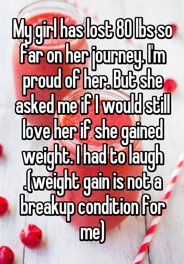 My girl has lost 80 lbs so far on her journey. I'm proud of her. But she asked me if I would still love her if she gained weight. I had to laugh .(weight gain is not a breakup condition for me)