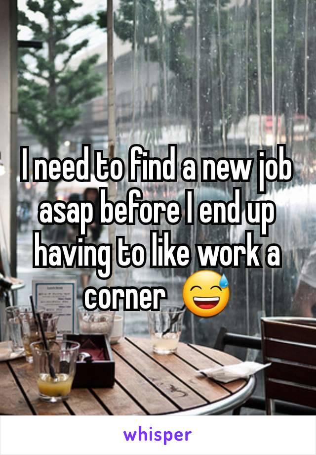 I need to find a new job asap before I end up having to like work a corner  😅