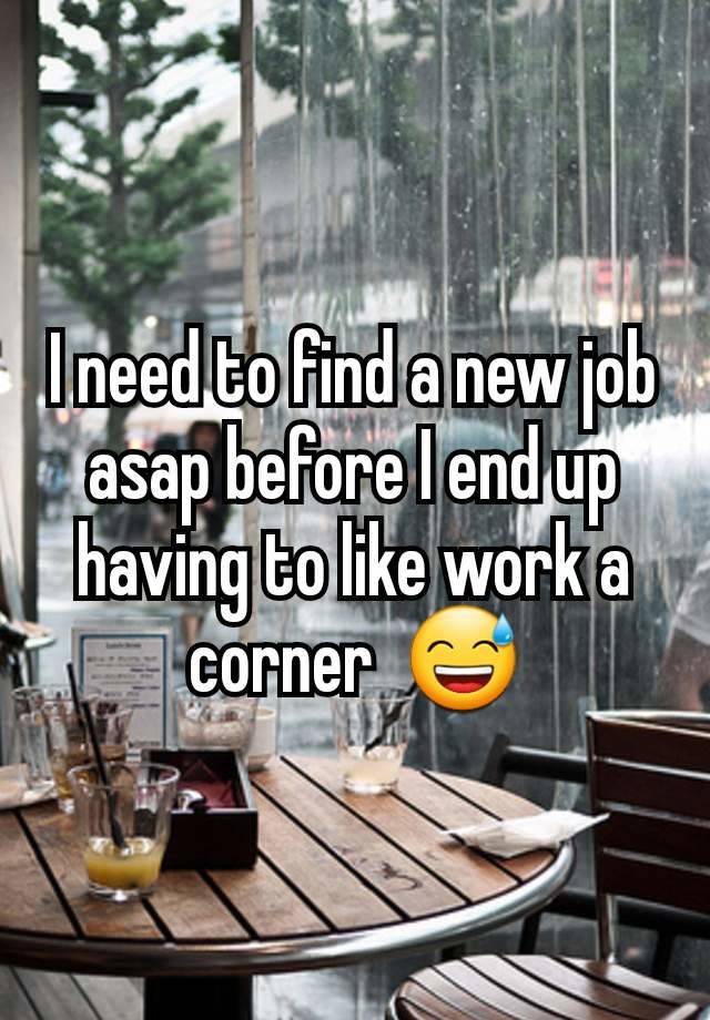 I need to find a new job asap before I end up having to like work a corner  😅