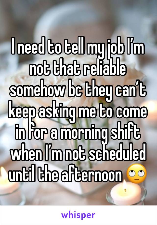 I need to tell my job I’m not that reliable somehow bc they can’t keep asking me to come in for a morning shift when I’m not scheduled until the afternoon 🙄