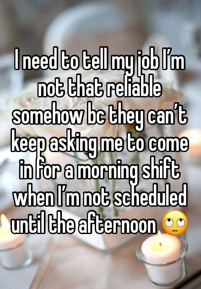 I need to tell my job I’m not that reliable somehow bc they can’t keep asking me to come in for a morning shift when I’m not scheduled until the afternoon 🙄