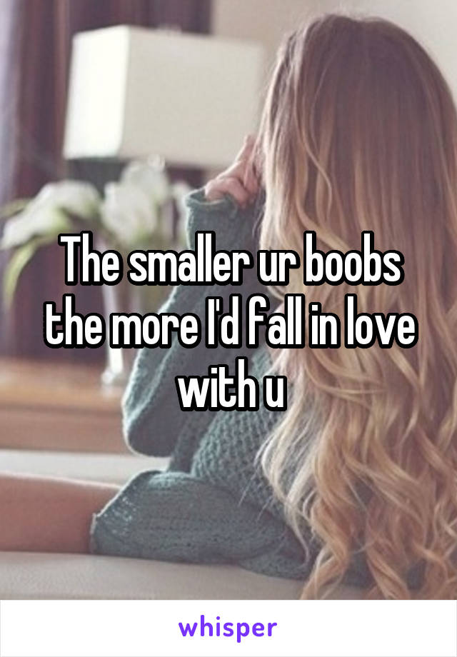 The smaller ur boobs the more I'd fall in love with u