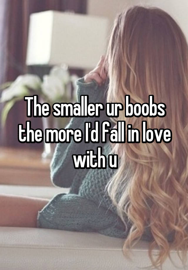 The smaller ur boobs the more I'd fall in love with u