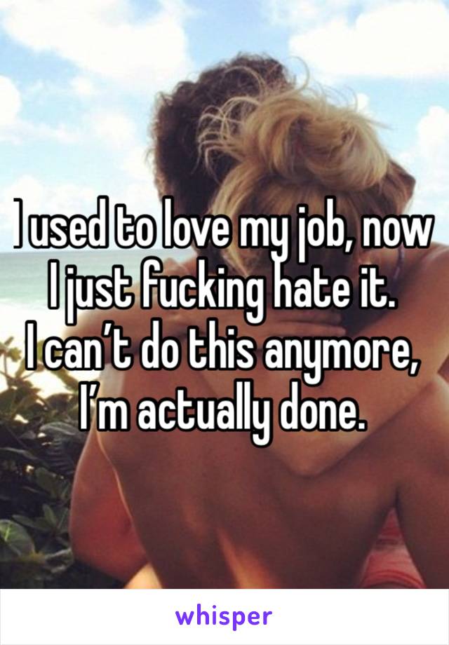 I used to love my job, now I just fucking hate it. 
I can’t do this anymore, I’m actually done.