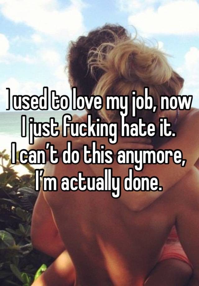 I used to love my job, now I just fucking hate it. 
I can’t do this anymore, I’m actually done.