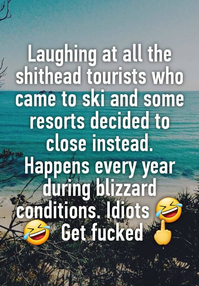 Laughing at all the shithead tourists who came to ski and some resorts decided to close instead. Happens every year during blizzard conditions. Idiots 🤣 🤣  Get fucked 🖕