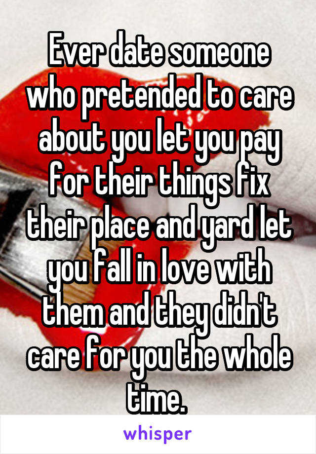 Ever date someone who pretended to care about you let you pay for their things fix their place and yard let you fall in love with them and they didn't care for you the whole time. 